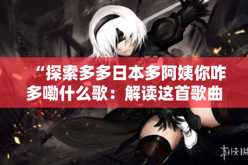 “探索多多日本多阿姨你咋多嘞什么歌：解讀這首歌曲背后的故事與意義”
