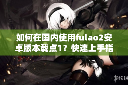 如何在國(guó)內(nèi)使用fulao2安卓版本載點(diǎn)1？快速上手指南！
