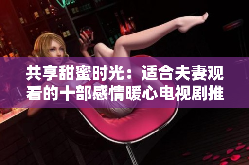 共享甜蜜時光：適合夫妻觀看的十部感情暖心電視劇推薦