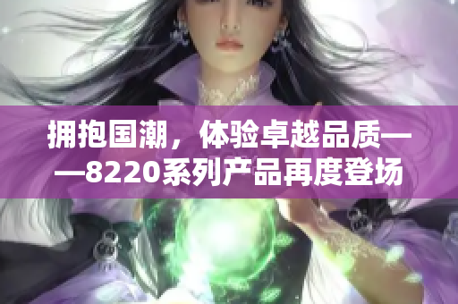 擁抱國潮，體驗卓越品質(zhì)——8220系列產(chǎn)品再度登場，煥發(fā)新生！