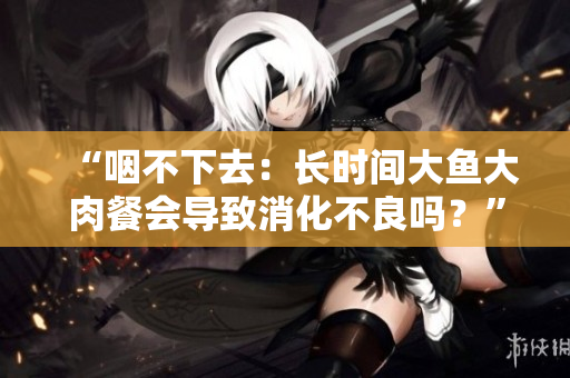 “咽不下去：長時間大魚大肉餐會導(dǎo)致消化不良嗎？”