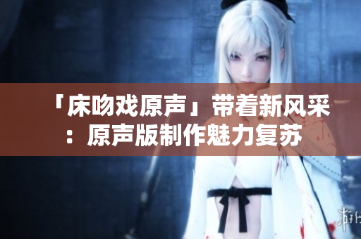 「床吻戲原聲」帶著新風(fēng)采：原聲版制作魅力復(fù)蘇
