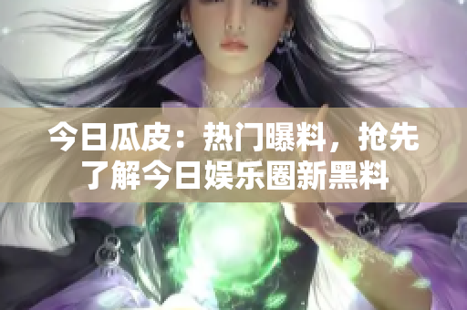 今日瓜皮：熱門(mén)曝料，搶先了解今日娛樂(lè)圈新黑料