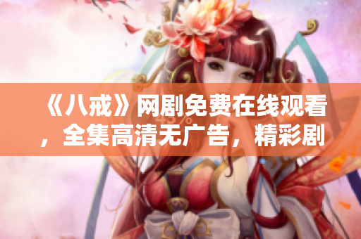 《八戒》網(wǎng)劇免費(fèi)在線(xiàn)觀看，全集高清無(wú)廣告，精彩劇情盡在八戒影視！