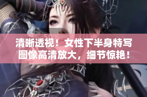清晰透視！女性下半身特寫圖像高清放大，細(xì)節(jié)驚艷！
