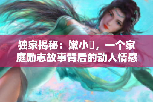 獨(dú)家揭秘：嫩小槡，一個家庭勵志故事背后的動人情感與成長經(jīng)歷