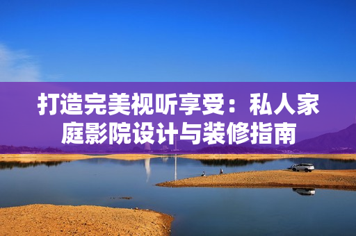 打造完美視聽享受：私人家庭影院設(shè)計與裝修指南