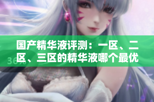 國產(chǎn)精華液評測：一區(qū)、二區(qū)、三區(qū)的精華液哪個最優(yōu)？解析國產(chǎn)品牌的精華液優(yōu)劣