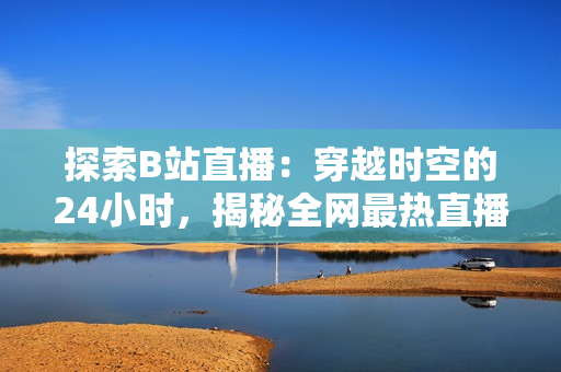 探索B站直播：穿越時(shí)空的24小時(shí)，揭秘全網(wǎng)最熱直播間