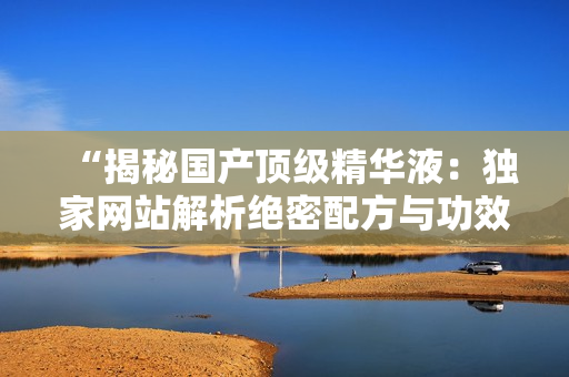 “揭秘國產(chǎn)頂級精華液：獨家網(wǎng)站解析絕密配方與功效，你絕對不容錯過！”