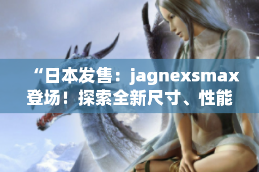 “日本發(fā)售：jagnexsmax登場！探索全新尺寸、性能與功能！”