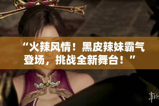 “火辣風(fēng)情！黑皮辣妹霸氣登場(chǎng)，挑戰(zhàn)全新舞臺(tái)！”