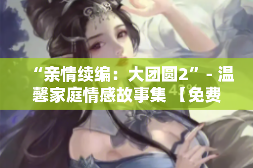 “親情續(xù)編：大團(tuán)圓2”- 溫馨家庭情感故事集 【免費(fèi)閱讀】