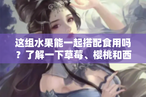 這組水果能一起搭配食用嗎？了解一下草莓、櫻桃和西瓜的美味組合