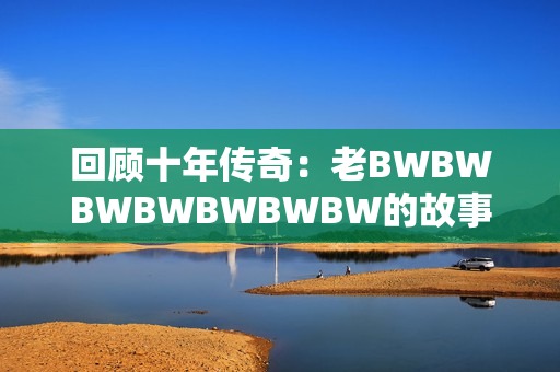 回顧十年傳奇：老BWBWBWBWBWBWBW的故事