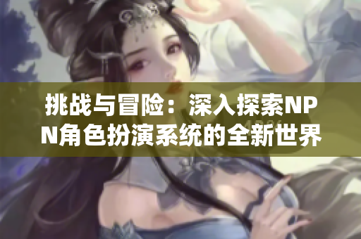 挑戰(zhàn)與冒險：深入探索NPN角色扮演系統(tǒng)的全新世界
