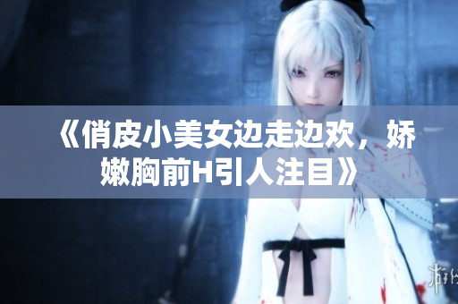 《俏皮小美女邊走邊歡，嬌嫩胸前H引人注目》