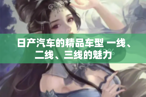 日產(chǎn)汽車的精品車型 一線、二線、三線的魅力
