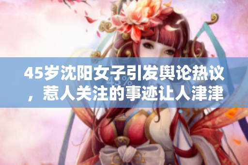 45歲沈陽(yáng)女子引發(fā)輿論熱議，惹人關(guān)注的事跡讓人津津樂(lè)道