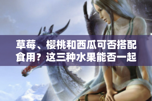 草莓、櫻桃和西瓜可否搭配食用？這三種水果能否一起食用，對(duì)健康有何影響？