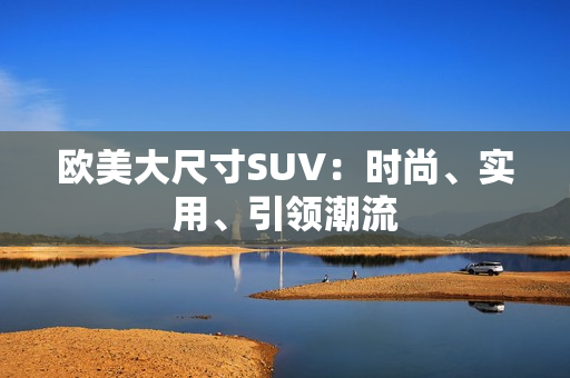 歐美大尺寸SUV：時尚、實(shí)用、引領(lǐng)潮流
