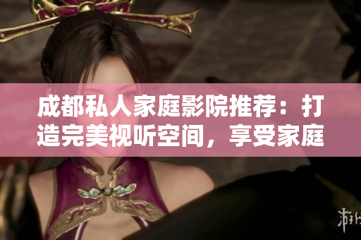 成都私人家庭影院推薦：打造完美視聽空間，享受家庭娛樂新體驗