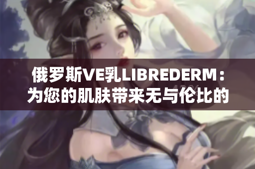 俄羅斯VE乳L(zhǎng)IBREDERM：為您的肌膚帶來(lái)無(wú)與倫比的滋潤(rùn)與修護(hù)