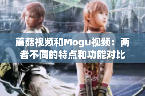 蘑菇視頻和Mogu視頻：兩者不同的特點(diǎn)和功能對(duì)比