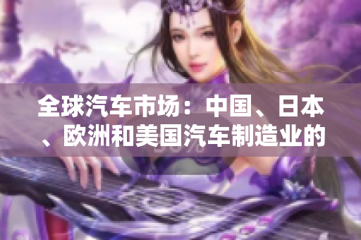 全球汽車(chē)市場(chǎng)：中國(guó)、日本、歐洲和美國(guó)汽車(chē)制造業(yè)的競(jìng)爭(zhēng)格局