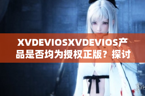 XVDEVIOSXVDEVIOS產(chǎn)品是否均為授權(quán)正版？探討其真?zhèn)闻c可信度
