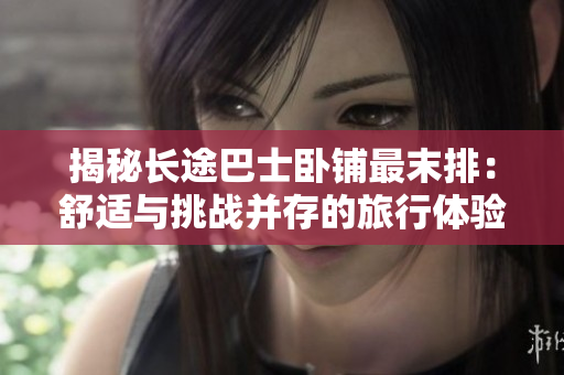 揭秘長(zhǎng)途巴士臥鋪?zhàn)钅┡牛菏孢m與挑戰(zhàn)并存的旅行體驗(yàn)
