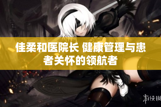 佳柔和醫(yī)院長(zhǎng) 健康管理與患者關(guān)懷的領(lǐng)航者