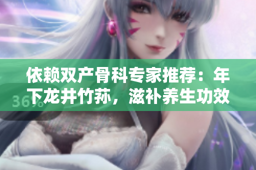 依賴雙產(chǎn)骨科專家推薦：年下龍井竹蓀，滋補(bǔ)養(yǎng)生功效驚人