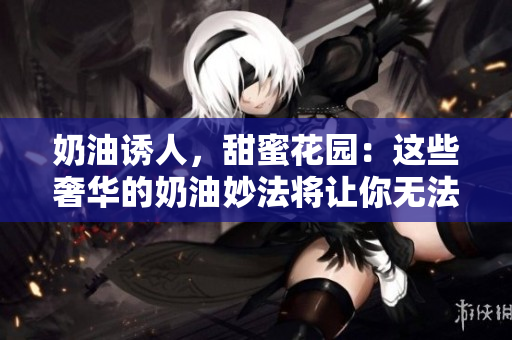 奶油誘人，甜蜜花園：這些奢華的奶油妙法將讓你無(wú)法抗拒