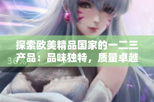 探索歐美精品國(guó)家的一二三產(chǎn)品：品味獨(dú)特，質(zhì)量卓越，設(shè)計(jì)精致