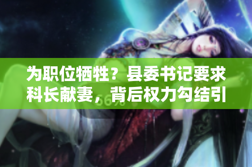 為職位犧牲？縣委書(shū)記要求科長(zhǎng)獻(xiàn)妻，背后權(quán)力勾結(jié)引爭(zhēng)議