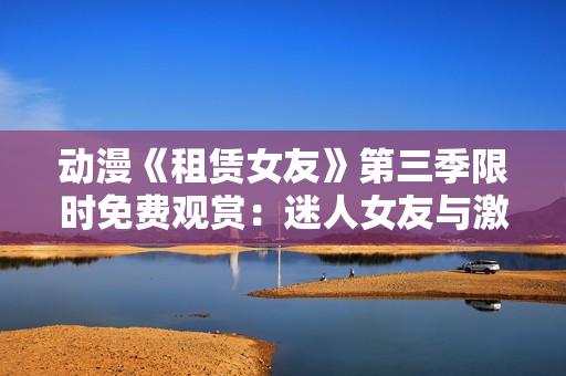 動漫《租賃女友》第三季限時免費觀賞：迷人女友與激動心情