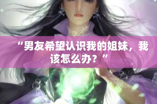 “男友希望認(rèn)識(shí)我的姐妹，我該怎么辦？”