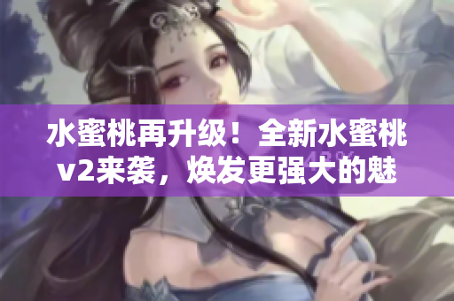水蜜桃再升級！全新水蜜桃v2來襲，煥發(fā)更強大的魅力