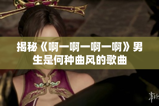 揭秘《啊一啊一啊一啊》男生是何種曲風(fēng)的歌曲