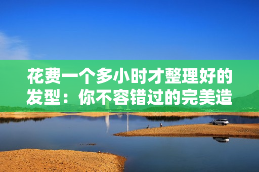 花費(fèi)一個(gè)多小時(shí)才整理好的發(fā)型：你不容錯(cuò)過(guò)的完美造型