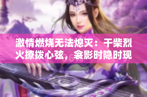 激情燃燒無(wú)法熄滅：干柴烈火撩撥心弦，衾影時(shí)隱時(shí)現(xiàn)，夢(mèng)醒間感知重生