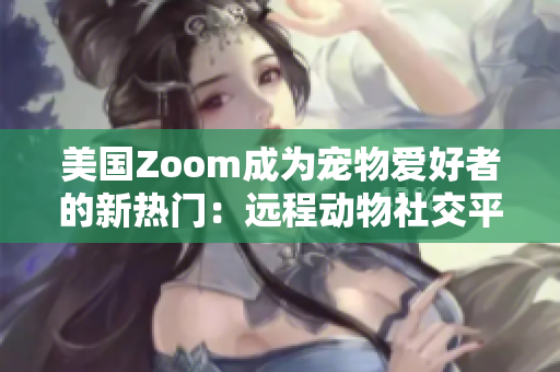 美國Zoom成為寵物愛好者的新熱門：遠(yuǎn)程動物社交平臺帶來新體驗