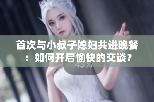 首次與小叔子媳婦共進(jìn)晚餐：如何開啟愉快的交談？