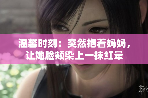 溫馨時(shí)刻：突然抱著媽媽，讓她臉頰染上一抹紅暈