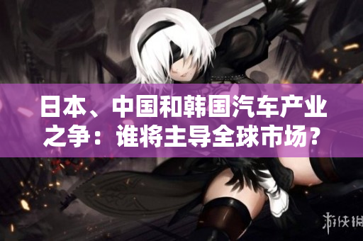 日本、中國和韓國汽車產(chǎn)業(yè)之爭：誰將主導全球市場？