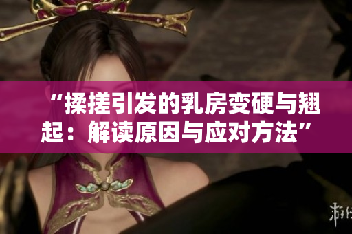“揉搓引發(fā)的乳房變硬與翹起：解讀原因與應(yīng)對方法”