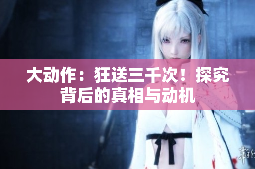 大動作：狂送三千次！探究背后的真相與動機