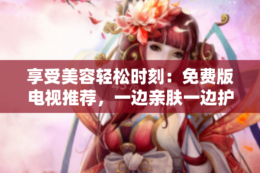 享受美容輕松時刻：免費版電視推薦，一邊親膚一邊護理