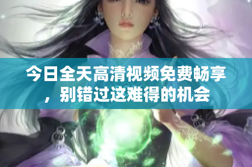 今日全天高清視頻免費暢享，別錯過這難得的機會